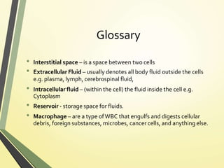 Glossary
• Interstitial space – is a space between two cells
• Extracellular Fluid – usually denotes all body fluid outside the cells
e.g. plasma, lymph, cerebrospinal fluid,
• Intracellular fluid – (within the cell) the fluid inside the cell e.g.
Cytoplasm
• Reservoir - storage space for fluids.
• Macrophage – are a type ofWBC that engulfs and digests cellular
debris, foreign substances, microbes, cancer cells, and anything else.
 