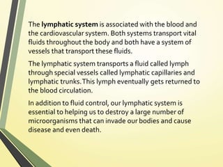 The lymphatic system is associated with the blood and
the cardiovascular system. Both systems transport vital
fluids throughout the body and both have a system of
vessels that transport these fluids.
The lymphatic system transports a fluid called lymph
through special vessels called lymphatic capillaries and
lymphatic trunks.This lymph eventually gets returned to
the blood circulation.
In addition to fluid control, our lymphatic system is
essential to helping us to destroy a large number of
microorganisms that can invade our bodies and cause
disease and even death.
 