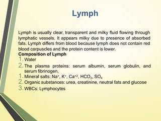Lymph
Lymph is usually clear, transparent and milky fluid flowing through
lymphatic vessels. It appears milky due to presence of absorbed
fats. Lymph differs from blood because lymph does not contain red
blood corpuscles and the protein content is lower.
Composition of Lymph
1.Water
2.The plasma proteins: serum albumin, serum globulin, and
serum fibrinogen,
1.Mineral salts: Na+, K+, Ca+2, HCO3, SO4
2.Organic substances: urea, creatinine, neutral fats and glucose
3.WBCs: Lymphocytes
 