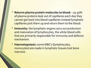 • Returns plasma protein molecules to blood: ~25-50%
of plasma proteins leak out of capillaries each day they
cannot get back into blood capillaries instead lymphatic
capillaries pick them up and return them to the blood.
• Immunity: the lymphatic organs carry out production
and maturation of lymphocytes, the white blood cells
that are primarily responsible for immunity and defence
mechanism.
• Haematopoiesis: someWBC’s (lymphocytes,
monocytes) are made in lymphatic tissues (not bone
marrow).
 
