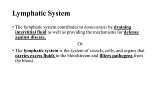 Lymphatic System
• The lymphatic system contributes to homeostasis by draining
interstitial fluid as well as providing the mechanisms for defense
against disease.
Or
• The lymphatic system is the system of vessels, cells, and organs that
carries excess fluids to the bloodstream and filters pathogens from
the blood.
 