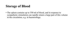 Storage of Blood
• The spleen contains up to 350 ml of blood, and in response to
sympathetic stimulation can rapidly return a large part of this volume
to the circulation, e.g. in haemorrhage.
 