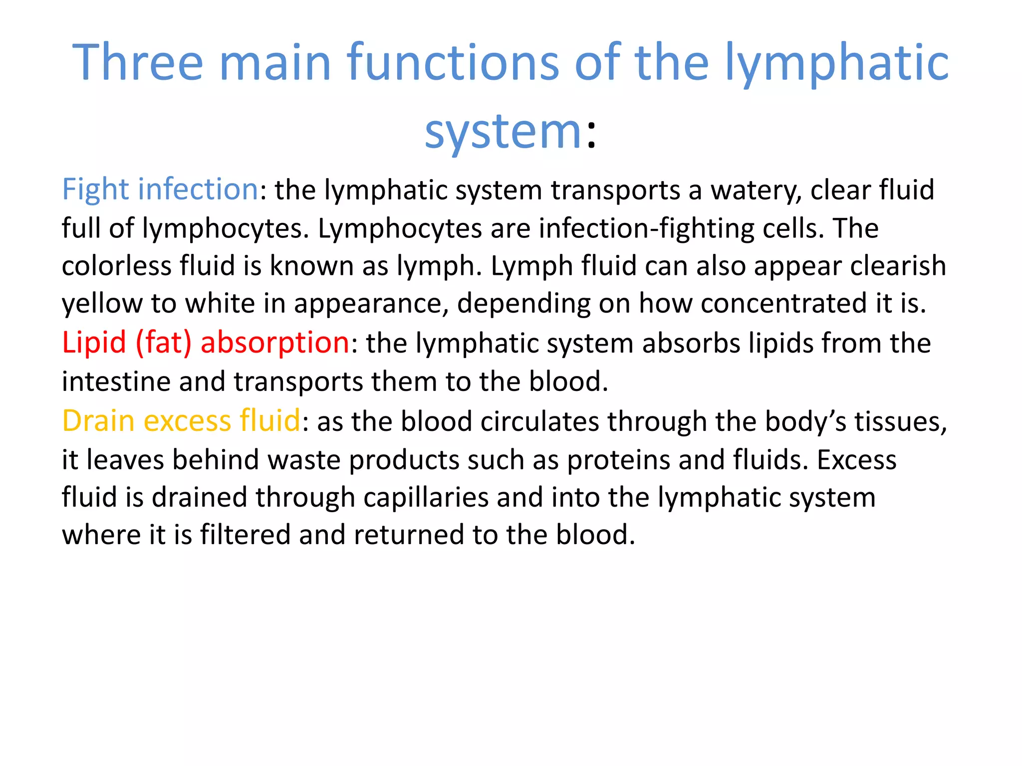 Three main functions of the lymphatic
system:
Fight infection: the lymphatic system transports a watery, clear fluid
full of lymphocytes. Lymphocytes are infection-fighting cells. The
colorless fluid is known as lymph. Lymph fluid can also appear clearish
yellow to white in appearance, depending on how concentrated it is.
Lipid (fat) absorption: the lymphatic system absorbs lipids from the
intestine and transports them to the blood.
Drain excess fluid: as the blood circulates through the body’s tissues,
it leaves behind waste products such as proteins and fluids. Excess
fluid is drained through capillaries and into the lymphatic system
where it is filtered and returned to the blood.
 