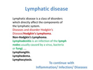 Lymphatic disease
Lymphatic disease is a class of disorders
which directly affect the components of
the lymphatic system.
Diseases and disorder Hodgkin's
Disease/Hodgkin's Lymphoma.
Non-Hodgkin's Lymphoma.
Lymphadenitis is an infection of the lymph
nodes usually caused by a virus, bacteria
or fungi. ...
Lymphangitis.
Lymphedema.
Lymphocytosis.
To continue with
Inflammation/ Infection/ Diseases
 