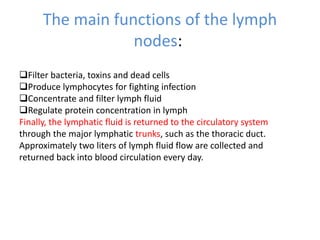 The main functions of the lymph
nodes:
Filter bacteria, toxins and dead cells
Produce lymphocytes for fighting infection
Concentrate and filter lymph fluid
Regulate protein concentration in lymph
Finally, the lymphatic fluid is returned to the circulatory system
through the major lymphatic trunks, such as the thoracic duct.
Approximately two liters of lymph fluid flow are collected and
returned back into blood circulation every day.
 