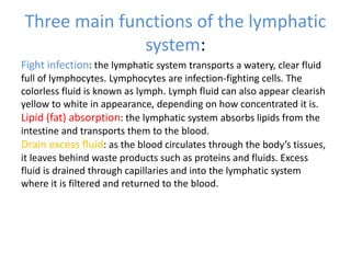 Three main functions of the lymphatic
system:
Fight infection: the lymphatic system transports a watery, clear fluid
full of lymphocytes. Lymphocytes are infection-fighting cells. The
colorless fluid is known as lymph. Lymph fluid can also appear clearish
yellow to white in appearance, depending on how concentrated it is.
Lipid (fat) absorption: the lymphatic system absorbs lipids from the
intestine and transports them to the blood.
Drain excess fluid: as the blood circulates through the body’s tissues,
it leaves behind waste products such as proteins and fluids. Excess
fluid is drained through capillaries and into the lymphatic system
where it is filtered and returned to the blood.
 