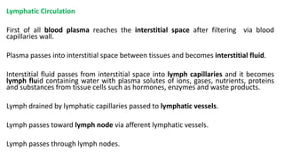 Lymphatic Circulation
First of all blood plasma reaches the interstitial space after filtering via blood
capillaries wall.
Plasma passes into interstitial space between tissues and becomes interstitial fluid.
Interstitial fluid passes from interstitial space into lymph capillaries and it becomes
lymph fluid containing water with plasma solutes of ions, gases, nutrients, proteins
and substances from tissue cells such as hormones, enzymes and waste products.
Lymph drained by lymphatic capillaries passed to lymphatic vessels.
Lymph passes toward lymph node via afferent lymphatic vessels.
Lymph passes through lymph nodes.
 