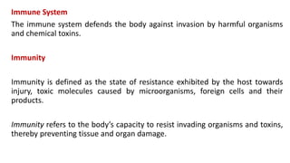 Immune System
The immune system defends the body against invasion by harmful organisms
and chemical toxins.
Immunity
Immunity is defined as the state of resistance exhibited by the host towards
injury, toxic molecules caused by microorganisms, foreign cells and their
products.
Immunity refers to the body’s capacity to resist invading organisms and toxins,
thereby preventing tissue and organ damage.
 