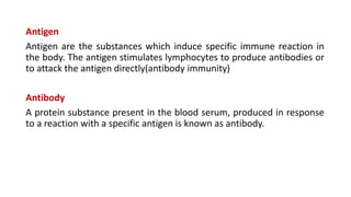 Antigen
Antigen are the substances which induce specific immune reaction in
the body. The antigen stimulates lymphocytes to produce antibodies or
to attack the antigen directly(antibody immunity)
Antibody
A protein substance present in the blood serum, produced in response
to a reaction with a specific antigen is known as antibody.
 