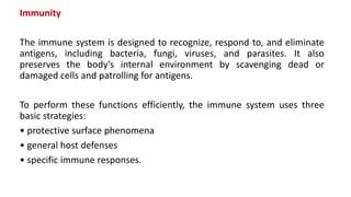Immunity
The immune system is designed to recognize, respond to, and eliminate
antigens, including bacteria, fungi, viruses, and parasites. It also
preserves the body’s internal environment by scavenging dead or
damaged cells and patrolling for antigens.
To perform these functions efficiently, the immune system uses three
basic strategies:
• protective surface phenomena
• general host defenses
• specific immune responses.
 