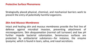 Protective Surface Phenomena
Strategically placed physical, chemical, and mechanical barriers work to
prevent the entry of potentially harmful organisms.
Skin And Mucous Membranes
Intact and healing skin and mucous membranes provide the first line of
defense against microbial invasion, preventing attachment of
microorganisms. Skin desquamation (normal cell turnover) and low pH
further impede bacterial colonization. Seromucous surfaces are
protected by antibacterial substances—for instance, the enzyme
lysozyme, which is found in tears, saliva, and nasal secretions.
 