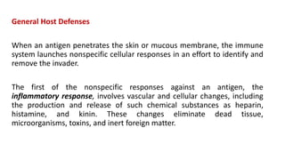 General Host Defenses
When an antigen penetrates the skin or mucous membrane, the immune
system launches nonspecific cellular responses in an effort to identify and
remove the invader.
The first of the nonspecific responses against an antigen, the
inflammatory response, involves vascular and cellular changes, including
the production and release of such chemical substances as heparin,
histamine, and kinin. These changes eliminate dead tissue,
microorganisms, toxins, and inert foreign matter.
 