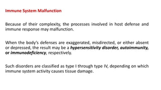 Immune System Malfunction
Because of their complexity, the processes involved in host defense and
immune response may malfunction.
When the body’s defenses are exaggerated, misdirected, or either absent
or depressed, the result may be a hypersensitivity disorder, autoimmunity,
or immunodeficiency, respectively.
Such disorders are classified as type I through type IV, depending on which
immune system activity causes tissue damage.
 