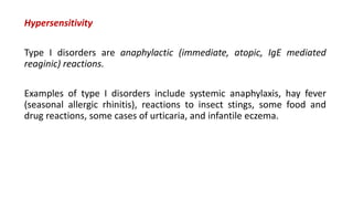 Hypersensitivity
Type I disorders are anaphylactic (immediate, atopic, IgE mediated
reaginic) reactions.
Examples of type I disorders include systemic anaphylaxis, hay fever
(seasonal allergic rhinitis), reactions to insect stings, some food and
drug reactions, some cases of urticaria, and infantile eczema.
 