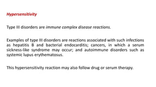 Hypersensitivity
Type III disorders are immune complex disease reactions.
Examples of type III disorders are reactions associated with such infections
as hepatitis B and bacterial endocarditis; cancers, in which a serum
sickness-like syndrome may occur; and autoimmune disorders such as
systemic lupus erythematosus.
This hypersensitivity reaction may also follow drug or serum therapy.
 