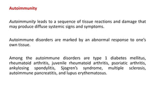 Autoimmunity
Autoimmunity leads to a sequence of tissue reactions and damage that
may produce diffuse systemic signs and symptoms.
Autoimmune disorders are marked by an abnormal response to one’s
own tissue.
Among the autoimmune disorders are type 1 diabetes mellitus,
rheumatoid arthritis, juvenile rheumatoid arthritis, psoriatic arthritis,
ankylosing spondylitis, Sjogren’s syndrome, multiple sclerosis,
autoimmune pancreatitis, and lupus erythematosus.
 