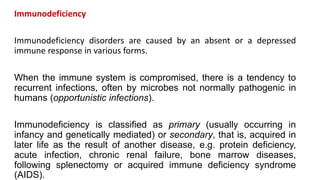 Immunodeficiency
Immunodeficiency disorders are caused by an absent or a depressed
immune response in various forms.
When the immune system is compromised, there is a tendency to
recurrent infections, often by microbes not normally pathogenic in
humans (opportunistic infections).
Immunodeficiency is classified as primary (usually occurring in
infancy and genetically mediated) or secondary, that is, acquired in
later life as the result of another disease, e.g. protein deficiency,
acute infection, chronic renal failure, bone marrow diseases,
following splenectomy or acquired immune deficiency syndrome
(AIDS).
 