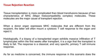 Tissue Rejection Reaction
Tissue transplantation is more complicated than blood transfusions because of two
characteristics of MHC (Major histocompatibility complex) molecules. These
molecules are the major cause of transplant rejection.
When a donor organ expresses MHC molecules that are different from the
recipient, the latter will often mount a cytotoxic T cell response to the organ and
reject it.
Histologically, if a biopsy of a transplanted organ exhibits massive infiltration of T
lymphocytes within the first weeks after transplant, it is a sign that the transplant is
likely to fail. The response is a classical, and very specific, primary T cell immune
response.
As far as medicine is concerned, the immune response in this scenario does the
 