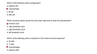 Which of the following cells is phagocytic?
a. plasma cell
b. macrophage
c. B cell
d. NK cell
Which structure allows lymph from the lower right limb to enter the bloodstream?
a. thoracic duct
b. right lymphatic duct
c. right lymphatic trunk
d. left lymphatic trunk
Which of the following cells is important in the innate immune response?
a. B cells
b. T cells
c. macrophages
d. plasma cells
 