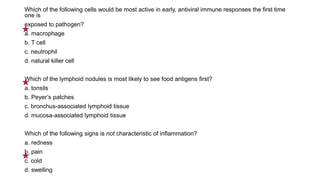 Which of the following cells would be most active in early, antiviral immune responses the first time
one is
exposed to pathogen?
a. macrophage
b. T cell
c. neutrophil
d. natural killer cell
Which of the lymphoid nodules is most likely to see food antigens first?
a. tonsils
b. Peyer’s patches
c. bronchus-associated lymphoid tissue
d. mucosa-associated lymphoid tissue
Which of the following signs is not characteristic of inflammation?
a. redness
b. pain
c. cold
d. swelling
 