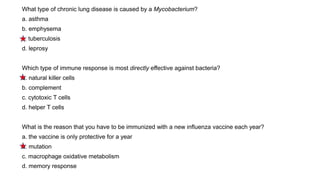 What type of chronic lung disease is caused by a Mycobacterium?
a. asthma
b. emphysema
c. tuberculosis
d. leprosy
Which type of immune response is most directly effective against bacteria?
a. natural killer cells
b. complement
c. cytotoxic T cells
d. helper T cells
What is the reason that you have to be immunized with a new influenza vaccine each year?
a. the vaccine is only protective for a year
b. mutation
c. macrophage oxidative metabolism
d. memory response
 