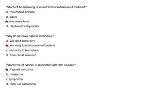 Which of the following is an autoimmune disease of the heart?
a. rheumatoid arthritis
b. lupus
c. rheumatic fever
d. Hashimoto’s thyroiditis
Why do we have natural antibodies?
a. We don’t know why.
b. immunity to environmental bacteria
c. immunity to transplants
d. from clonal selection
Which type of cancer is associated with HIV disease?
a. Kaposi’s sarcoma
b. melanoma
c. lymphoma
d. renal cell carcinoma
 