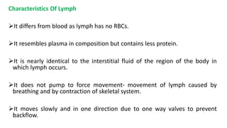 Characteristics Of Lymph
It differs from blood as lymph has no RBCs.
It resembles plasma in composition but contains less protein.
It is nearly identical to the interstitial fluid of the region of the body in
which lymph occurs.
It does not pump to force movement- movement of lymph caused by
breathing and by contraction of skeletal system.
It moves slowly and in one direction due to one way valves to prevent
backflow.
 