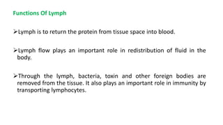 Functions Of Lymph
Lymph is to return the protein from tissue space into blood.
Lymph flow plays an important role in redistribution of fluid in the
body.
Through the lymph, bacteria, toxin and other foreign bodies are
removed from the tissue. It also plays an important role in immunity by
transporting lymphocytes.
 