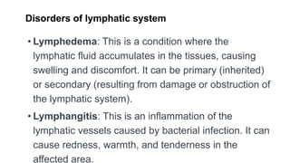Disorders of lymphatic system
• Lymphedema: This is a condition where the
lymphatic fluid accumulates in the tissues, causing
swelling and discomfort. It can be primary (inherited)
or secondary (resulting from damage or obstruction of
the lymphatic system).
• Lymphangitis: This is an inflammation of the
lymphatic vessels caused by bacterial infection. It can
cause redness, warmth, and tenderness in the
affected area.
 