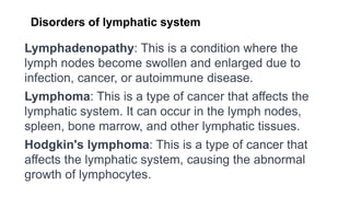 Disorders of lymphatic system
Lymphadenopathy: This is a condition where the
lymph nodes become swollen and enlarged due to
infection, cancer, or autoimmune disease.
Lymphoma: This is a type of cancer that affects the
lymphatic system. It can occur in the lymph nodes,
spleen, bone marrow, and other lymphatic tissues.
Hodgkin's lymphoma: This is a type of cancer that
affects the lymphatic system, causing the abnormal
growth of lymphocytes.
 