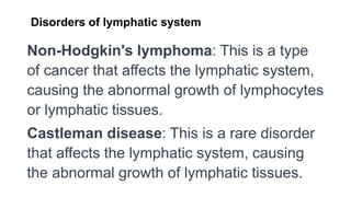 Disorders of lymphatic system
Non-Hodgkin's lymphoma: This is a type
of cancer that affects the lymphatic system,
causing the abnormal growth of lymphocytes
or lymphatic tissues.
Castleman disease: This is a rare disorder
that affects the lymphatic system, causing
the abnormal growth of lymphatic tissues.
 