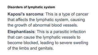 Disorders of lymphatic system
Kaposi's sarcoma: This is a type of cancer
that affects the lymphatic system, causing
the growth of abnormal blood vessels.
Elephantiasis: This is a parasitic infection
that can cause the lymphatic vessels to
become blocked, leading to severe swelling
of the limbs and genitals.
 