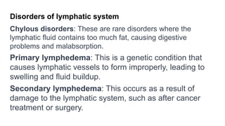 Disorders of lymphatic system
Chylous disorders: These are rare disorders where the
lymphatic fluid contains too much fat, causing digestive
problems and malabsorption.
Primary lymphedema: This is a genetic condition that
causes lymphatic vessels to form improperly, leading to
swelling and fluid buildup.
Secondary lymphedema: This occurs as a result of
damage to the lymphatic system, such as after cancer
treatment or surgery.
 