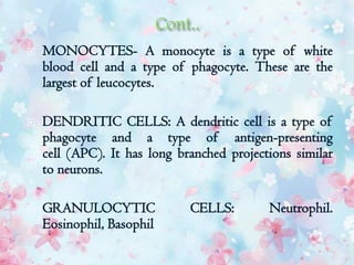  MONOCYTES- A monocyte is a type of white
blood cell and a type of phagocyte. These are the
largest of leucocytes.
 DENDRITIC CELLS: A dendritic cell is a type of
phagocyte and a type of antigen-presenting
cell (APC). It has long branched projections similar
to neurons.
 GRANULOCYTIC CELLS: Neutrophil.
Eosinophil, Basophil
 