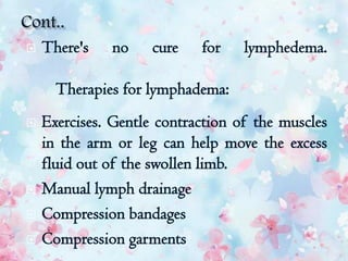  There's no cure for lymphedema.
Therapies for lymphadema:
 Exercises. Gentle contraction of the muscles
in the arm or leg can help move the excess
fluid out of the swollen limb.
 Manual lymph drainage
 Compression bandages
 Compression garments
 