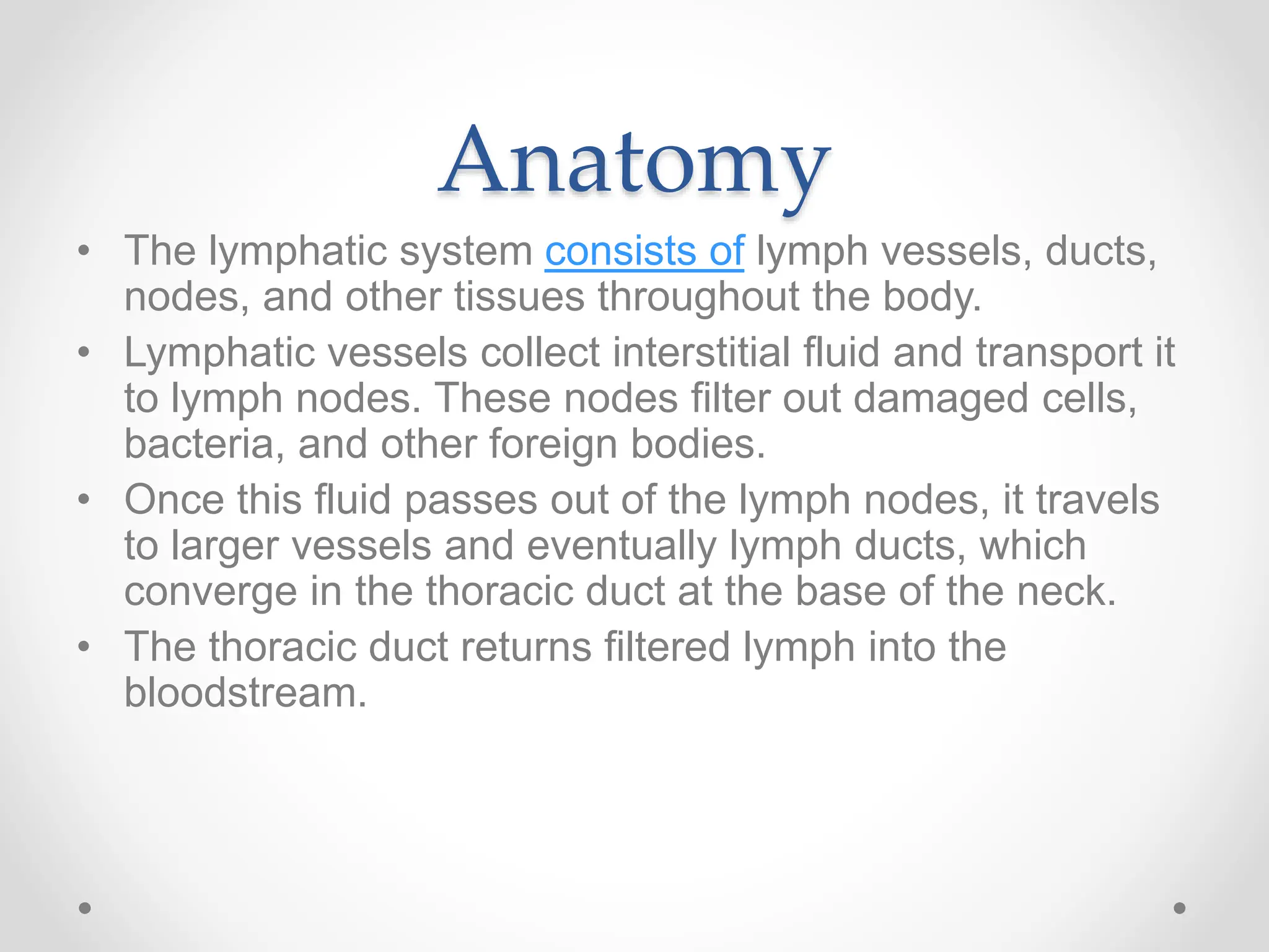 Anatomy
• The lymphatic system consists of lymph vessels, ducts,
nodes, and other tissues throughout the body.
• Lymphatic vessels collect interstitial fluid and transport it
to lymph nodes. These nodes filter out damaged cells,
bacteria, and other foreign bodies.
• Once this fluid passes out of the lymph nodes, it travels
to larger vessels and eventually lymph ducts, which
converge in the thoracic duct at the base of the neck.
• The thoracic duct returns filtered lymph into the
bloodstream.
 