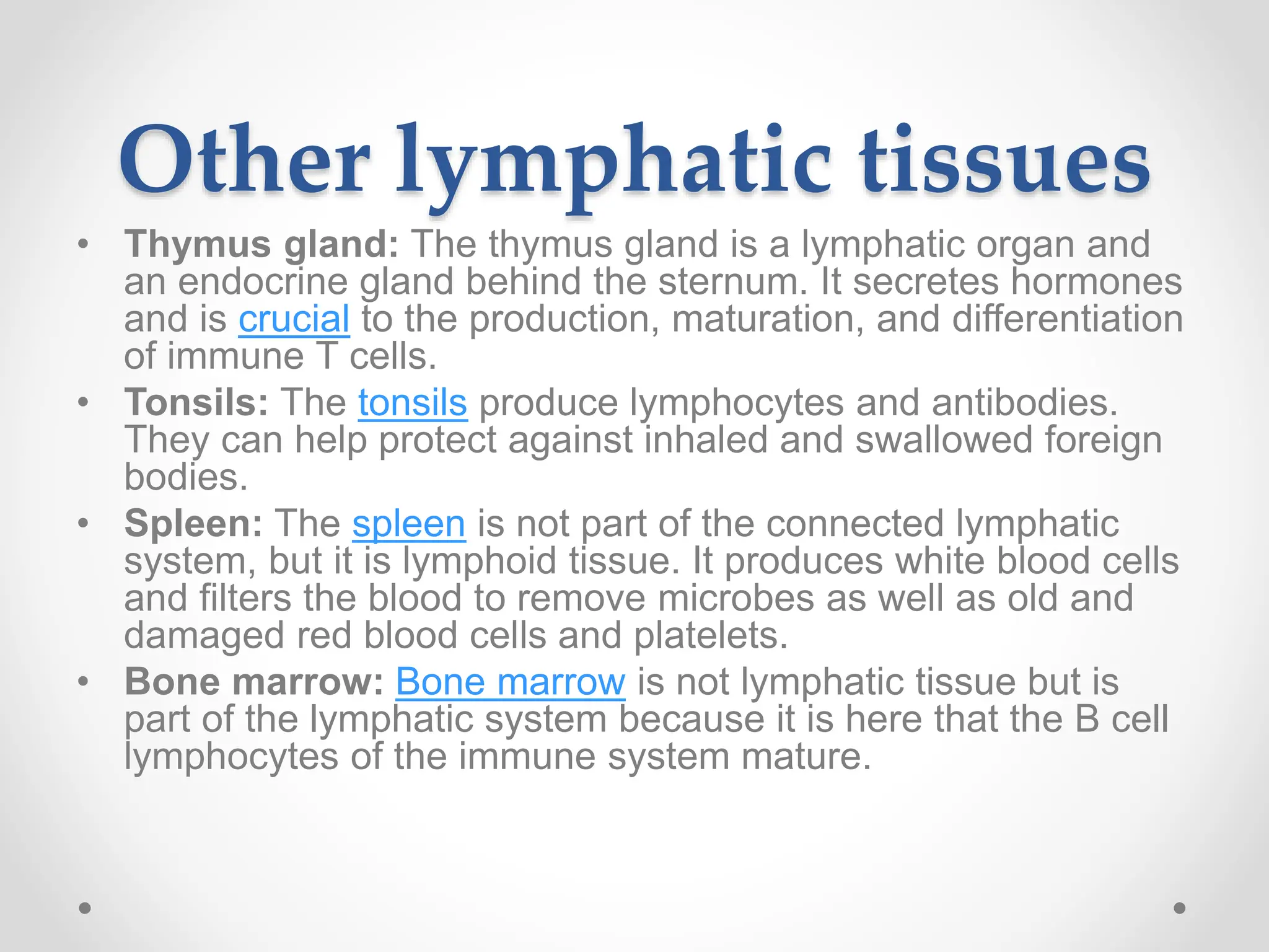 Other lymphatic tissues
• Thymus gland: The thymus gland is a lymphatic organ and
an endocrine gland behind the sternum. It secretes hormones
and is crucial to the production, maturation, and differentiation
of immune T cells.
• Tonsils: The tonsils produce lymphocytes and antibodies.
They can help protect against inhaled and swallowed foreign
bodies.
• Spleen: The spleen is not part of the connected lymphatic
system, but it is lymphoid tissue. It produces white blood cells
and filters the blood to remove microbes as well as old and
damaged red blood cells and platelets.
• Bone marrow: Bone marrow is not lymphatic tissue but is
part of the lymphatic system because it is here that the B cell
lymphocytes of the immune system mature.
 
