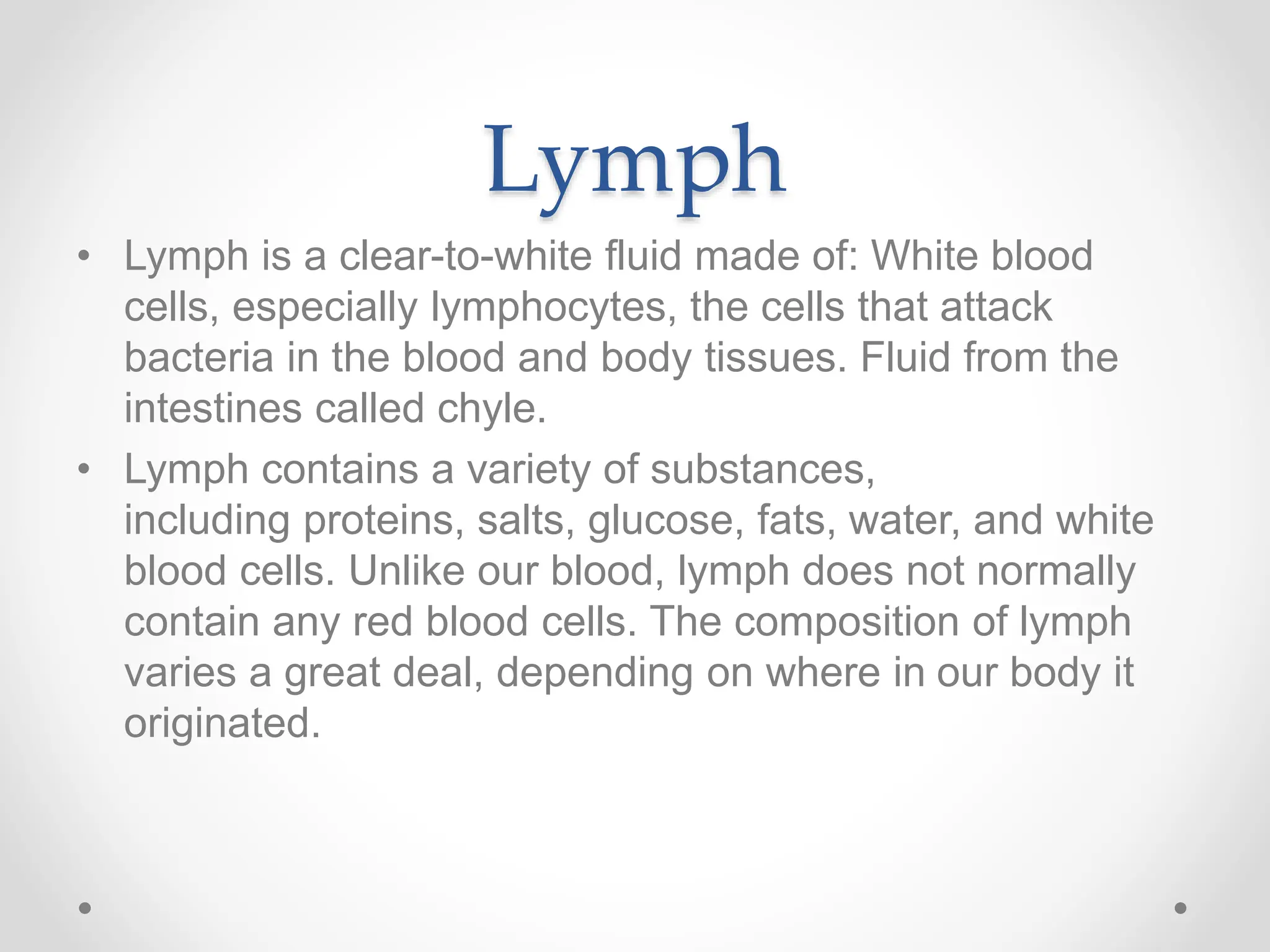 Lymph
• Lymph is a clear-to-white fluid made of: White blood
cells, especially lymphocytes, the cells that attack
bacteria in the blood and body tissues. Fluid from the
intestines called chyle.
• Lymph contains a variety of substances,
including proteins, salts, glucose, fats, water, and white
blood cells. Unlike our blood, lymph does not normally
contain any red blood cells. The composition of lymph
varies a great deal, depending on where in our body it
originated.
 