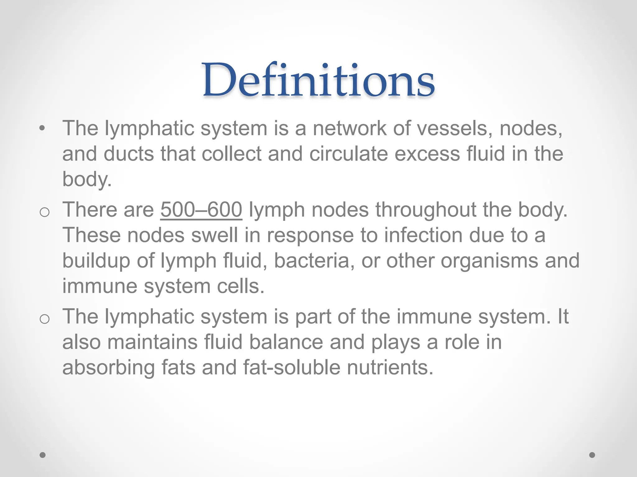 Definitions
• The lymphatic system is a network of vessels, nodes,
and ducts that collect and circulate excess fluid in the
body.
o There are 500–600 lymph nodes throughout the body.
These nodes swell in response to infection due to a
buildup of lymph fluid, bacteria, or other organisms and
immune system cells.
o The lymphatic system is part of the immune system. It
also maintains fluid balance and plays a role in
absorbing fats and fat-soluble nutrients.
 