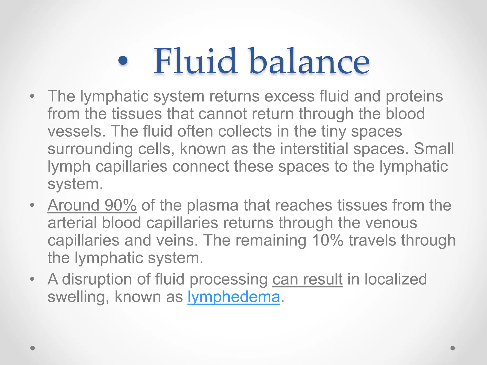 • Fluid balance
• The lymphatic system returns excess fluid and proteins
from the tissues that cannot return through the blood
vessels. The fluid often collects in the tiny spaces
surrounding cells, known as the interstitial spaces. Small
lymph capillaries connect these spaces to the lymphatic
system.
• Around 90% of the plasma that reaches tissues from the
arterial blood capillaries returns through the venous
capillaries and veins. The remaining 10% travels through
the lymphatic system.
• A disruption of fluid processing can result in localized
swelling, known as lymphedema.
 