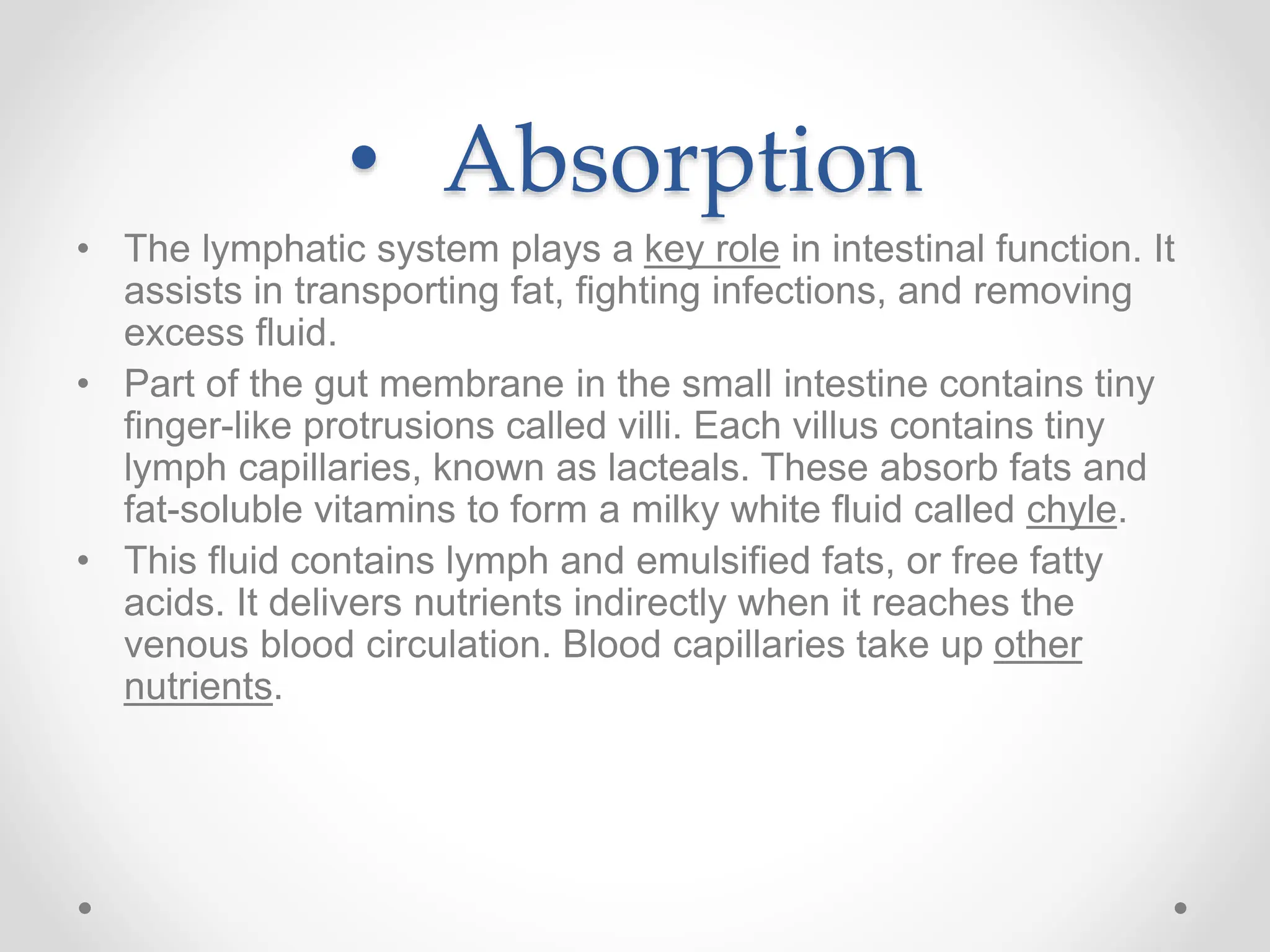• Absorption
• The lymphatic system plays a key role in intestinal function. It
assists in transporting fat, fighting infections, and removing
excess fluid.
• Part of the gut membrane in the small intestine contains tiny
finger-like protrusions called villi. Each villus contains tiny
lymph capillaries, known as lacteals. These absorb fats and
fat-soluble vitamins to form a milky white fluid called chyle.
• This fluid contains lymph and emulsified fats, or free fatty
acids. It delivers nutrients indirectly when it reaches the
venous blood circulation. Blood capillaries take up other
nutrients.
 