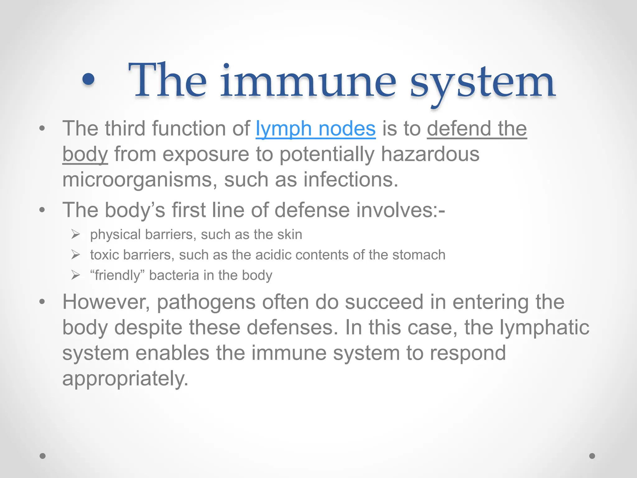 • The immune system
• The third function of lymph nodes is to defend the
body from exposure to potentially hazardous
microorganisms, such as infections.
• The body’s first line of defense involves:-
 physical barriers, such as the skin
 toxic barriers, such as the acidic contents of the stomach
 “friendly” bacteria in the body
• However, pathogens often do succeed in entering the
body despite these defenses. In this case, the lymphatic
system enables the immune system to respond
appropriately.
 