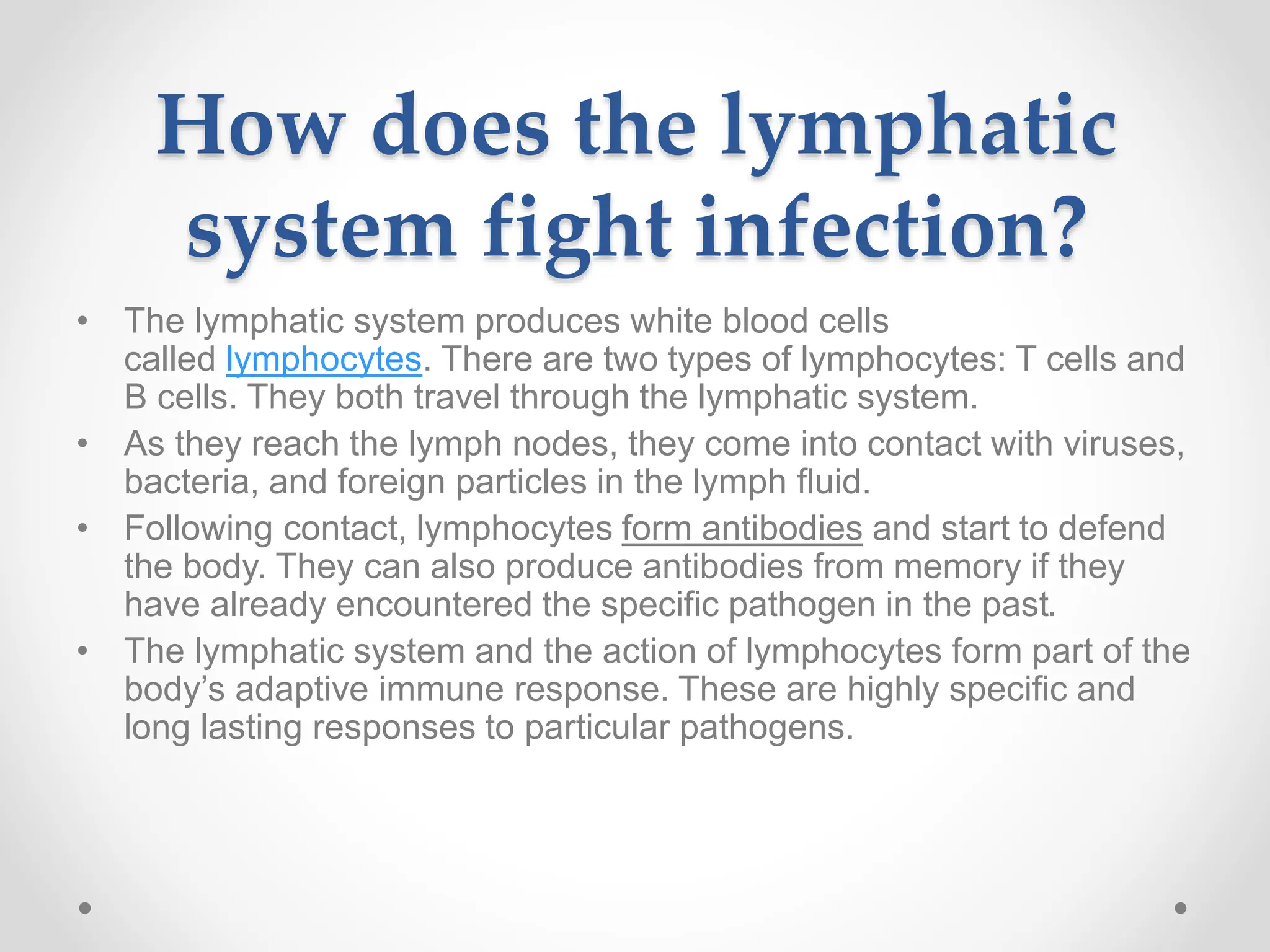How does the lymphatic
system fight infection?
• The lymphatic system produces white blood cells
called lymphocytes. There are two types of lymphocytes: T cells and
B cells. They both travel through the lymphatic system.
• As they reach the lymph nodes, they come into contact with viruses,
bacteria, and foreign particles in the lymph fluid.
• Following contact, lymphocytes form antibodies and start to defend
the body. They can also produce antibodies from memory if they
have already encountered the specific pathogen in the past.
• The lymphatic system and the action of lymphocytes form part of the
body’s adaptive immune response. These are highly specific and
long lasting responses to particular pathogens.
 