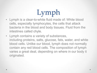 Lymph
• Lymph is a clear-to-white fluid made of: White blood
cells, especially lymphocytes, the cells that attack
bacteria in the blood and body tissues. Fluid from the
intestines called chyle.
• Lymph contains a variety of substances,
including proteins, salts, glucose, fats, water, and white
blood cells. Unlike our blood, lymph does not normally
contain any red blood cells. The composition of lymph
varies a great deal, depending on where in our body it
originated.
 