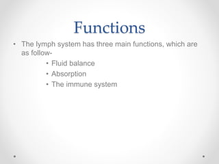 Functions
• The lymph system has three main functions, which are
as follow-
• Fluid balance
• Absorption
• The immune system
 