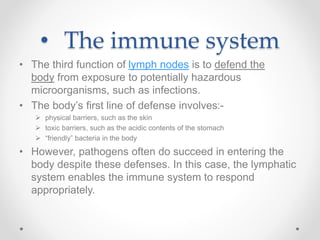 • The immune system
• The third function of lymph nodes is to defend the
body from exposure to potentially hazardous
microorganisms, such as infections.
• The body’s first line of defense involves:-
 physical barriers, such as the skin
 toxic barriers, such as the acidic contents of the stomach
 “friendly” bacteria in the body
• However, pathogens often do succeed in entering the
body despite these defenses. In this case, the lymphatic
system enables the immune system to respond
appropriately.
 