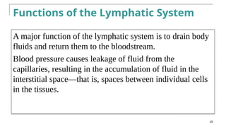 Functions of the Lymphatic System
A major function of the lymphatic system is to drain body
fluids and return them to the bloodstream.
Blood pressure causes leakage of fluid from the
capillaries, resulting in the accumulation of fluid in the
interstitial space—that is, spaces between individual cells
in the tissues.
20
 