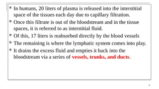 In humans, 20 liters of plasma is released into the interstitial
space of the tissues each day due to capillary filtration.
 Once this filtrate is out of the bloodstream and in the tissue
spaces, it is referred to as interstitial fluid.
 Of this, 17 liters is reabsorbed directly by the blood vessels
 The remaining is where the lymphatic system comes into play.
 It drains the excess fluid and empties it back into the
bloodstream via a series of vessels, trunks, and ducts.
3
 
