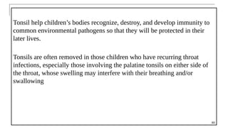 Tonsil help children’s bodies recognize, destroy, and develop immunity to
common environmental pathogens so that they will be protected in their
later lives.
Tonsils are often removed in those children who have recurring throat
infections, especially those involving the palatine tonsils on either side of
the throat, whose swelling may interfere with their breathing and/or
swallowing
60
 