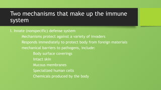 Two mechanisms that make up the immune
system
I. Innate (nonspecific) defense system
Mechanisms protect against a variety of invaders
Responds immediately to protect body from foreign materials
mechanical barriers to pathogens, include:
Body surface coverings
Intact skin
Mucous membranes
Specialized human cells
Chemicals produced by the body
 